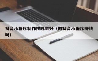 上海抖音小程序制作找哪家好（做抖音小程序赚钱吗）